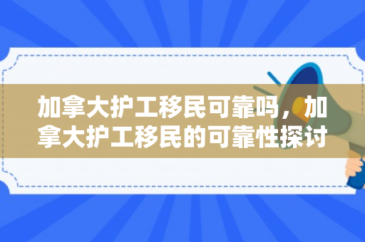 加拿大护工移民可靠吗，加拿大护工移民的可靠性探讨