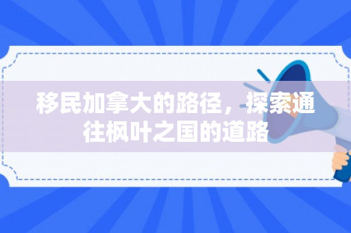 移民加拿大的路径，探索通往枫叶之国的道路