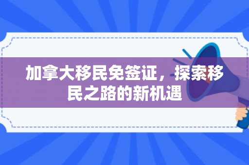 加拿大移民免签证，探索移民之路的新机遇