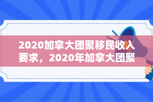 2020加拿大团聚移民收入要求，2020年加拿大团聚移民收入要求详解