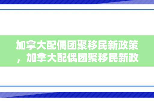 加拿大配偶团聚移民新政策，加拿大配偶团聚移民新政策解析