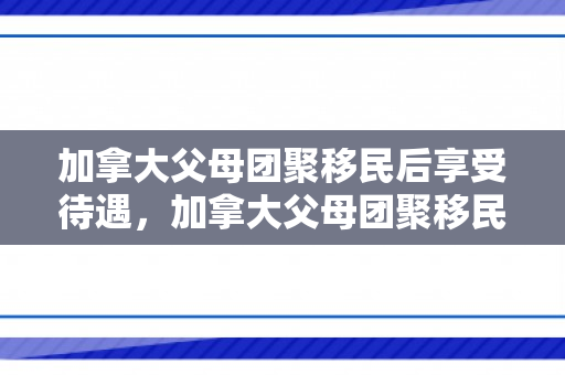 加拿大父母团聚移民后享受待遇，加拿大父母团聚移民后的待遇与生活