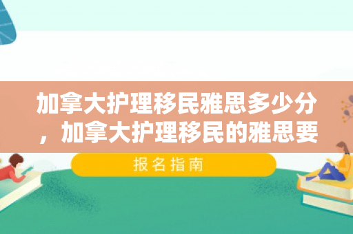 加拿大护理移民雅思多少分，加拿大护理移民的雅思要求，了解分数与路径