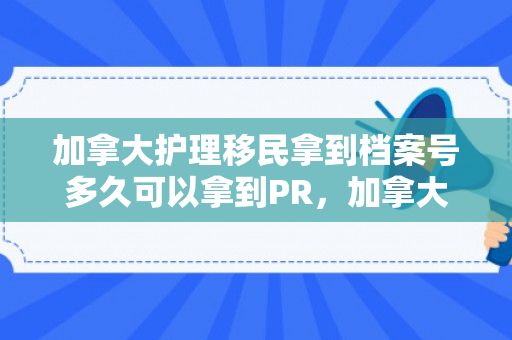 加拿大护理移民拿到档案号多久可以拿到PR，加拿大护理移民档案号与PR获取时间解析