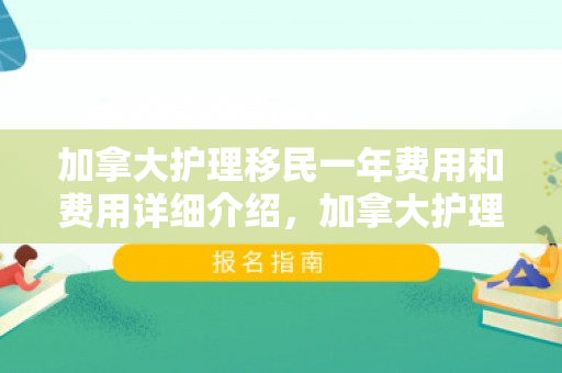 加拿大护理移民一年费用和费用详细介绍，加拿大护理移民一年费用详解