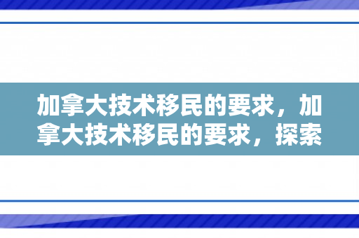 加拿大技术移民的要求，加拿大技术移民的要求，探索申请资格与路径