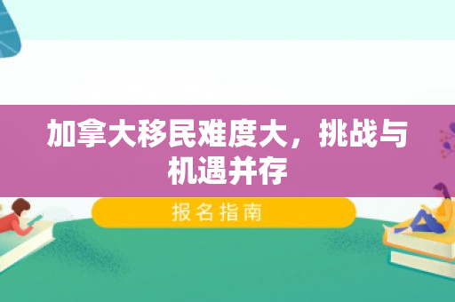 加拿大移民难度大，挑战与机遇并存
