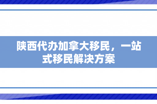 陕西代办加拿大移民，一站式移民解决方案
