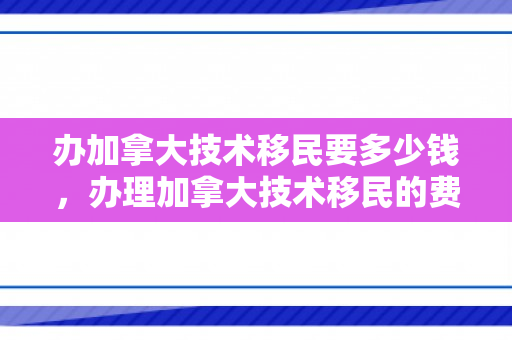 办加拿大技术移民要多少钱，办理加拿大技术移民的费用详解