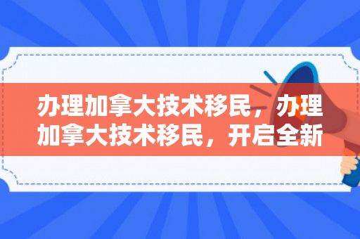 办理加拿大技术移民，办理加拿大技术移民，开启全新生活篇章