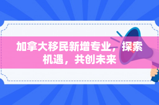 加拿大移民新增专业，探索机遇，共创未来