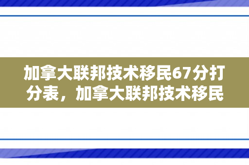 加拿大联邦技术移民67分打分表，加拿大联邦技术移民67分打分表详解