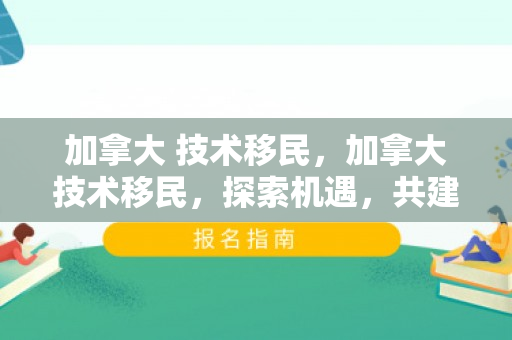 加拿大 技术移民，加拿大技术移民，探索机遇，共建未来