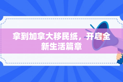 拿到加拿大移民纸，开启全新生活篇章