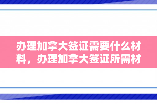 办理加拿大签证需要什么材料，办理加拿大签证所需材料的全面指南
