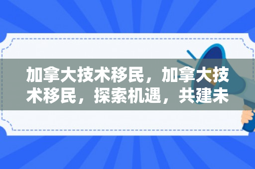 加拿大技术移民，加拿大技术移民，探索机遇，共建未来