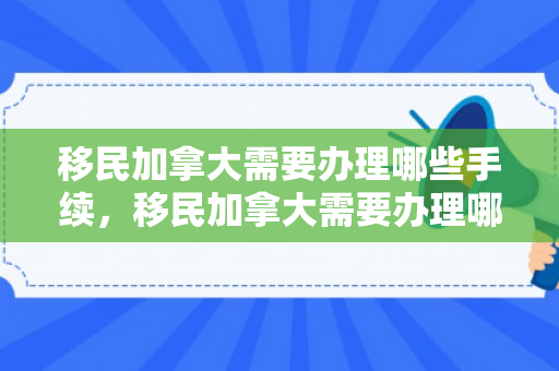 移民加拿大需要办理哪些手续，移民加拿大需要办理哪些手续