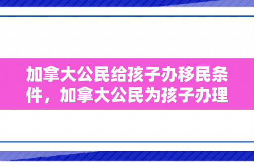 加拿大公民给孩子办移民条件，加拿大公民为孩子办理移民条件的全面解析