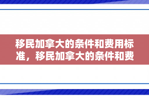 移民加拿大的条件和费用标准，移民加拿大的条件和费用标准详解