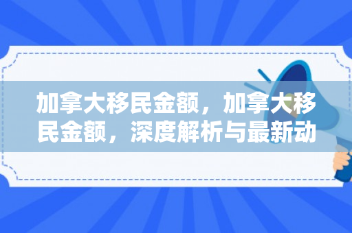 加拿大移民金额，加拿大移民金额，深度解析与最新动态