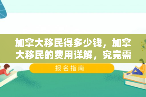 加拿大移民得多少钱，加拿大移民的费用详解，究竟需要多少钱？
