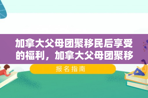 加拿大父母团聚移民后享受的福利，加拿大父母团聚移民后的福利概览