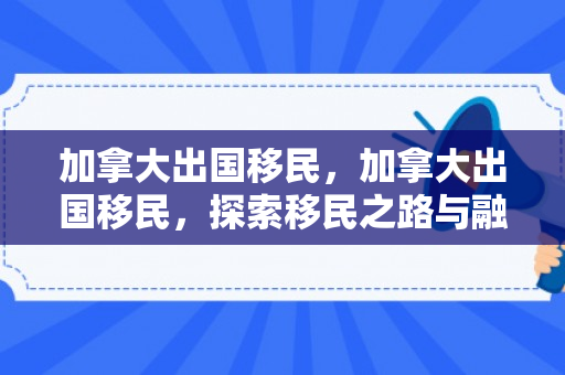 加拿大出国移民，加拿大出国移民，探索移民之路与融入新国度